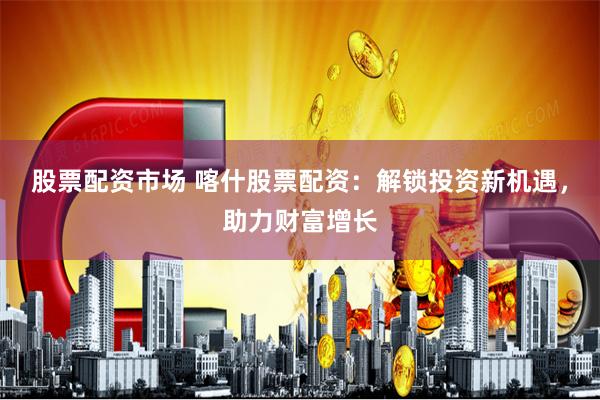 股票配资市场 喀什股票配资：解锁投资新机遇，助力财富增长