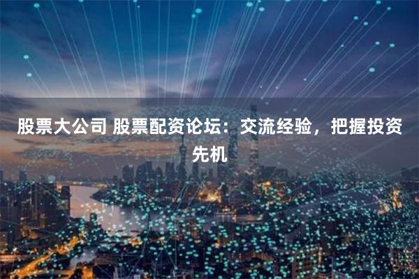 股票大公司 股票配资论坛：交流经验，把握投资先机